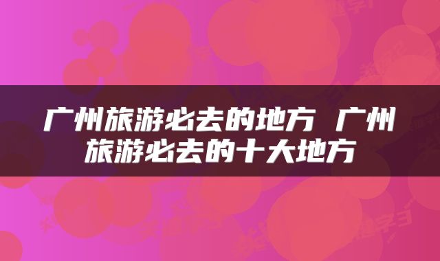 广州旅游必去的地方 广州旅游必去的十大地方