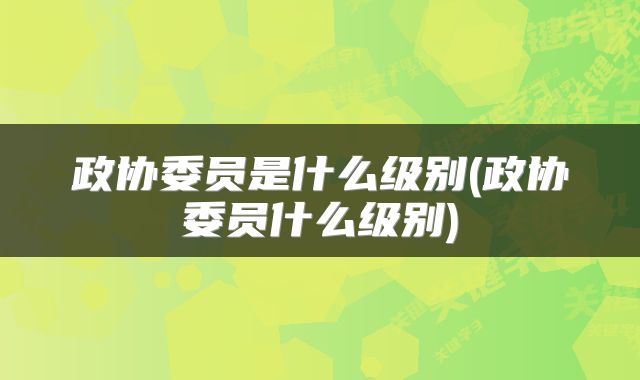 政协委员是什么级别(政协委员什么级别)