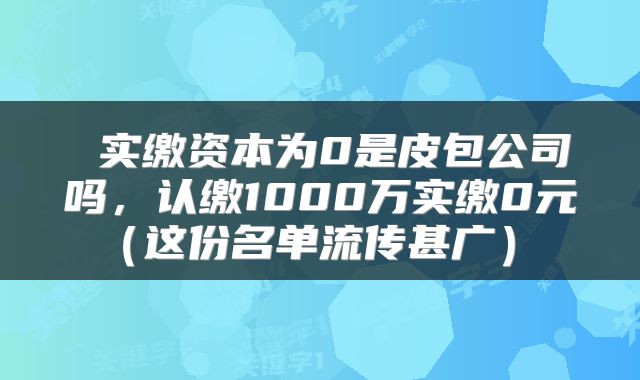  实缴资本为0是皮包公司吗，认缴1000万实缴0元（这份名单流传甚广） 