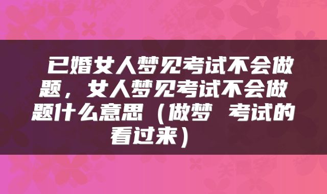  已婚女人梦见考试不会做题，女人梦见考试不会做题什么意思（做梦 考试的看过来） 