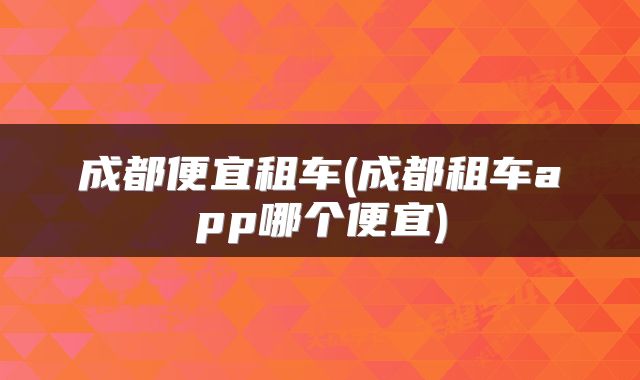成都便宜租车(成都租车app哪个便宜)