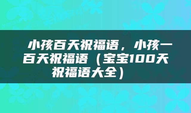  小孩百天祝福语，小孩一百天祝福语（宝宝100天祝福语大全） 