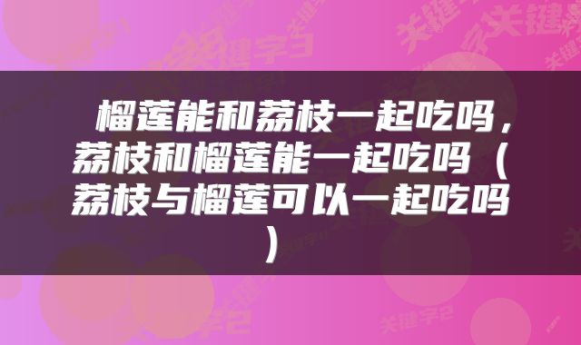  榴莲能和荔枝一起吃吗，荔枝和榴莲能一起吃吗（荔枝与榴莲可以一起吃吗） 