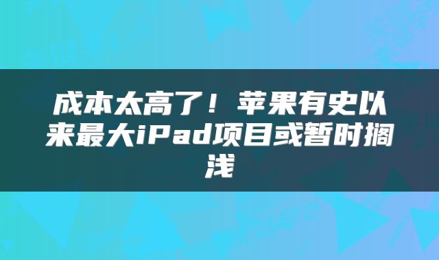 成本太高了!苹果有史以来最大iPad项目或暂时搁浅
