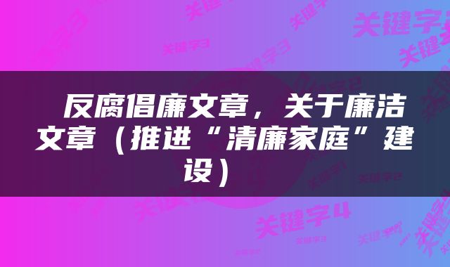  反腐倡廉文章，关于廉洁文章（推进“清廉家庭”建设） 
