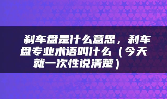  刹车盘是什么意思，刹车盘专业术语叫什么（今天就一次性说清楚） 