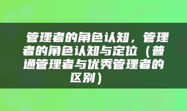  管理者的角色认知，管理者的角色认知与定位（普通管理者与优秀管理者的区别） 