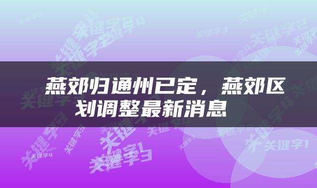  燕郊归通州已定，燕郊区划调整最新消息 
