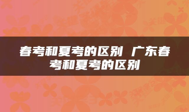 春考和夏考的区别 广东春考和夏考的区别