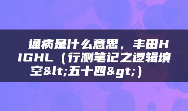  通病是什么意思，丰田HIGHL（行测笔记之逻辑填空<五十四>） 