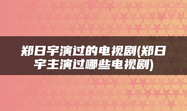 郑日宇演过的电视剧(郑日宇主演过哪些电视剧)