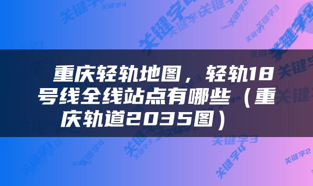 重庆轻轨地图，轻轨18号线全线站点有哪些（重庆轨道2035图） 