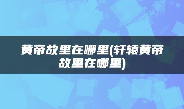 黄帝故里在哪里(轩辕黄帝故里在哪里)