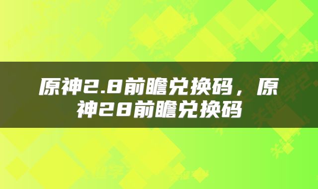 原神2.8前瞻兑换码，原神28前瞻兑换码