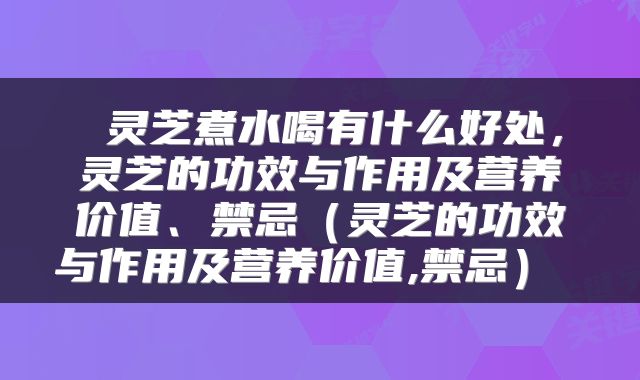  灵芝煮水喝有什么好处，灵芝的功效与作用及营养价值、禁忌（灵芝的功效与作用及营养价值,禁忌） 