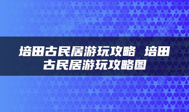 培田古民居游玩攻略 培田古民居游玩攻略图