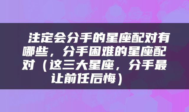  注定会分手的星座配对有哪些，分手困难的星座配对（这三大星座，分手最让前任后悔） 