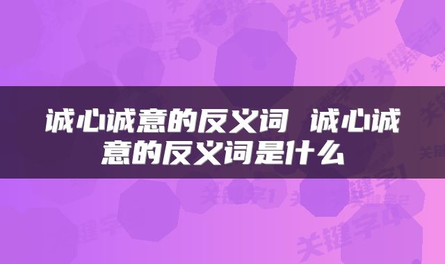 诚心诚意的反义词 诚心诚意的反义词是什么
