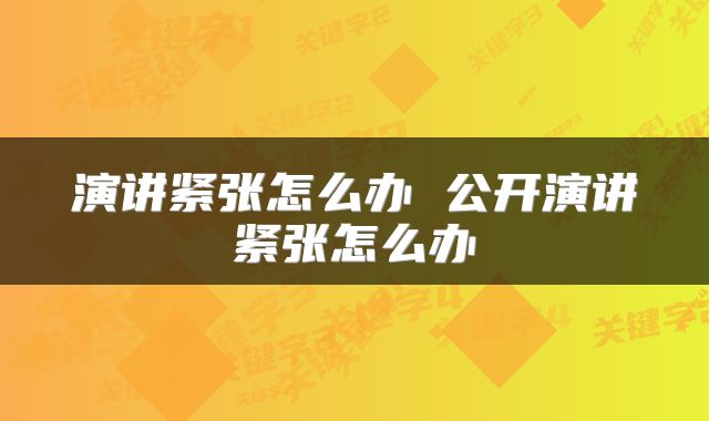 演讲紧张怎么办 公开演讲紧张怎么办