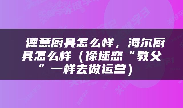  德意厨具怎么样，海尔厨具怎么样（像迷恋“教父”一样去做运营） 