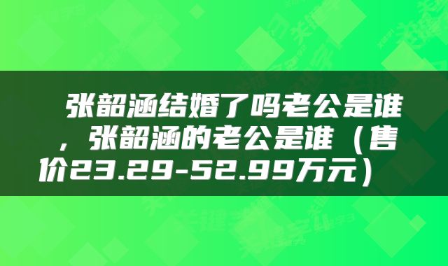  张韶涵结婚了吗老公是谁，张韶涵的老公是谁（售价23.29-52.99万元） 