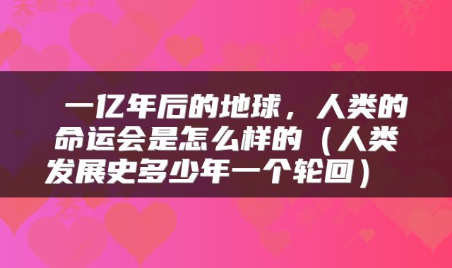 一亿年后的地球，人类的命运会是怎么样的（人类发展史多少年一个轮回） 