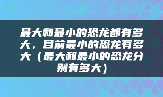 最大和最小的恐龙都有多大，目前最小的恐龙有多大（最大和最小的恐龙分别有多大）