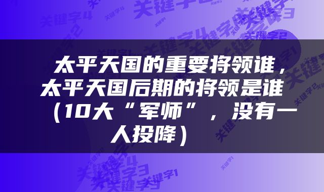  太平天国的重要将领谁，太平天国后期的将领是谁（10大“军师”，没有一人投降） 