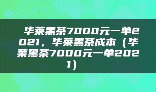  华莱黑茶7000元一单2021，华莱黑茶成本（华莱黑茶7000元一单2021） 