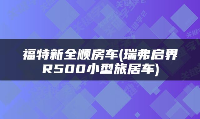 福特新全顺房车(瑞弗启界R500小型旅居车)