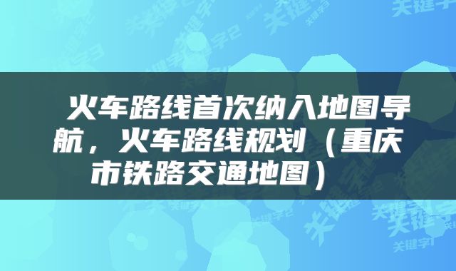  火车路线首次纳入地图导航，火车路线规划（重庆市铁路交通地图） 