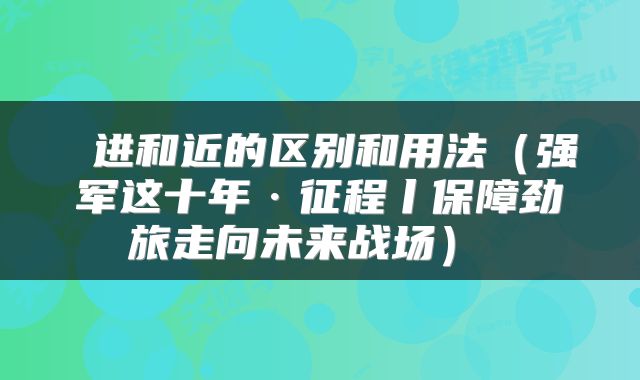  进和近的区别和用法（强军这十年·征程丨保障劲旅走向未来战场） 