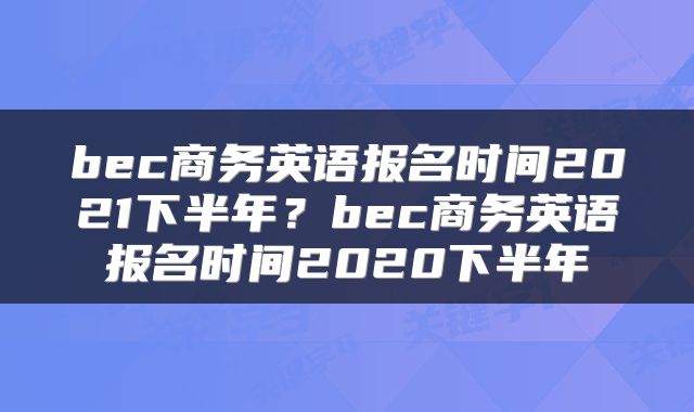 bec商务英语报名时间2021下半年？bec商务英语报名时间2020下半年