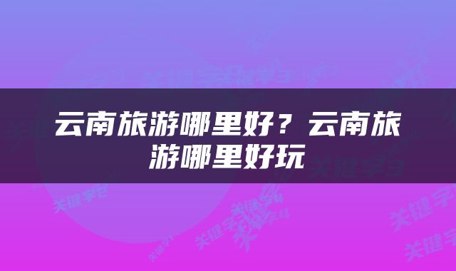 云南旅游哪里好？云南旅游哪里好玩