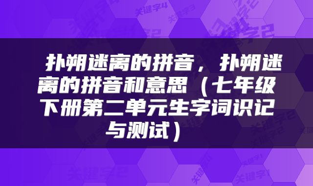  扑朔迷离的拼音，扑朔迷离的拼音和意思（七年级下册第二单元生字词识记与测试） 