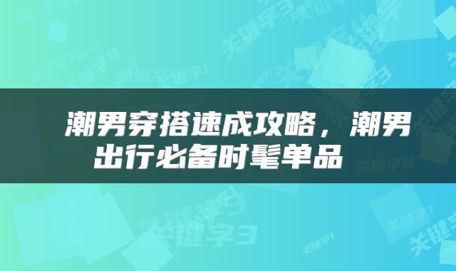 潮男穿搭速成攻略,潮男出行必备时髦单品