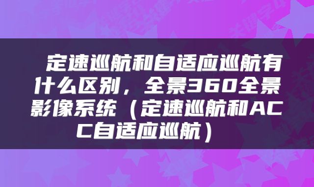  定速巡航和自适应巡航有什么区别，全景360全景影像系统（定速巡航和ACC自适应巡航） 