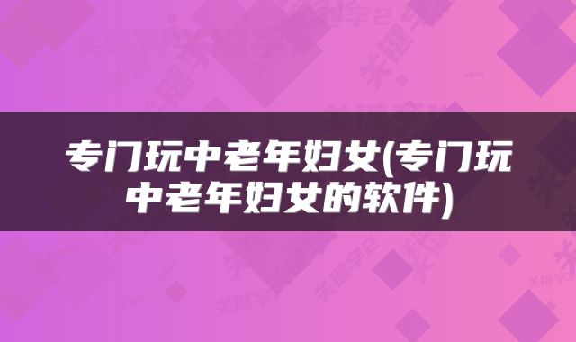 专门玩中老年妇女(专门玩中老年妇女的软件)