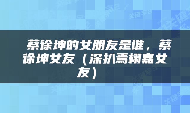 蔡徐坤的女朋友是谁，蔡徐坤女友（深扒焉栩嘉女友） 