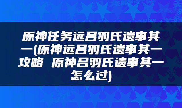原神任务远吕羽氏遗事其一(原神远吕羽氏遗事其一攻略 原神吕羽氏遗事其一怎么过)