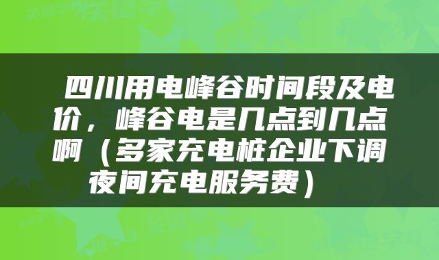  四川用电峰谷时间段及电价，峰谷电是几点到几点啊（多家充电桩企业下调夜间充电服务费） 