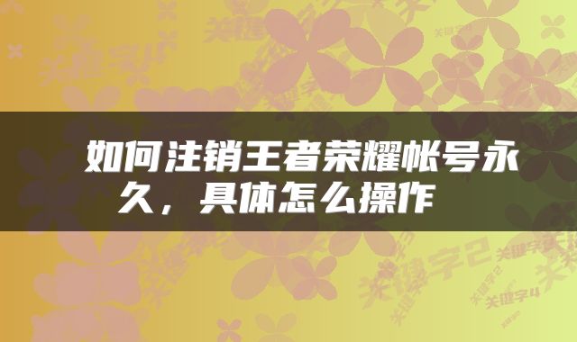  如何注销王者荣耀帐号永久，具体怎么操作 