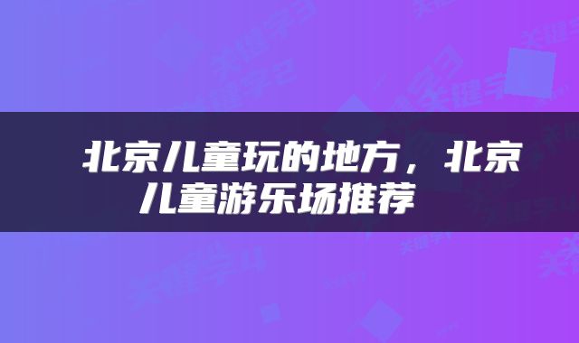  北京儿童玩的地方，北京儿童游乐场推荐 