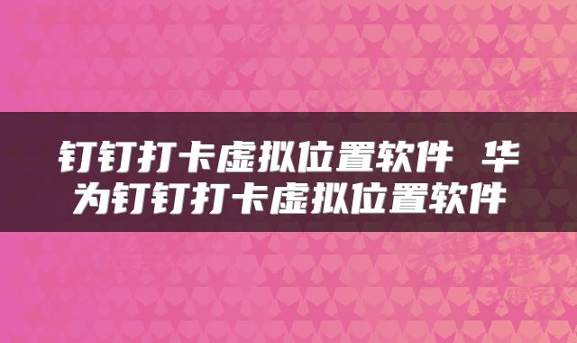 钉钉打卡虚拟位置软件 华为钉钉打卡虚拟位置软件