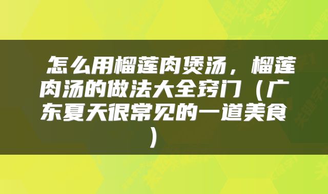 怎么用榴莲肉煲汤,榴莲肉汤的做法大全窍门(广东夏天很常见的一道美食)