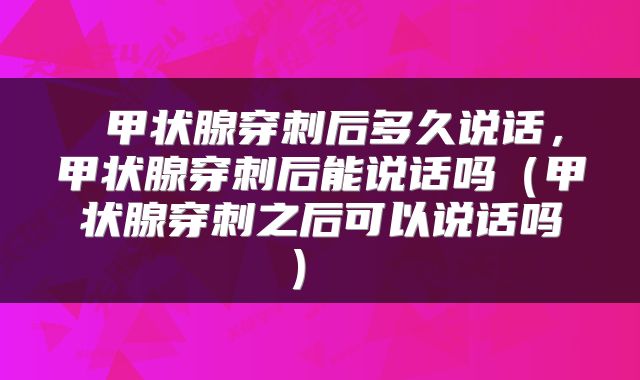  甲状腺穿刺后多久说话，甲状腺穿刺后能说话吗（甲状腺穿刺之后可以说话吗） 