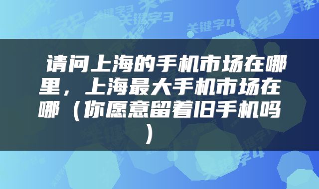  请问上海的手机市场在哪里，上海最大手机市场在哪（你愿意留着旧手机吗） 