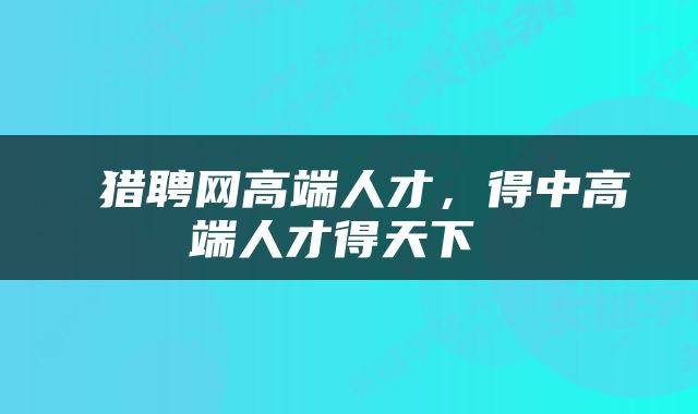  猎聘网高端人才，得中高端人才得天下 