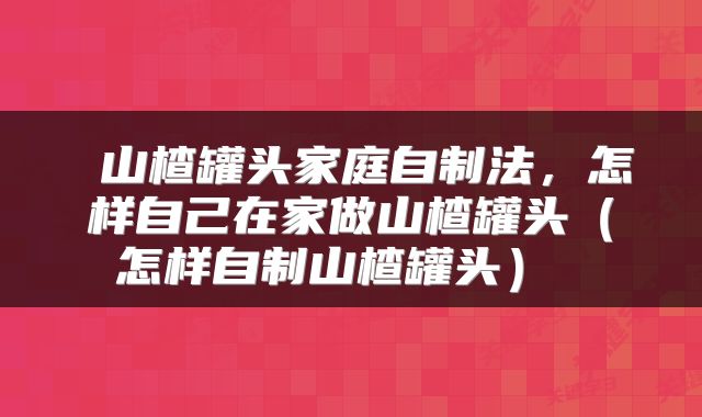  山楂罐头家庭自制法，怎样自己在家做山楂罐头（怎样自制山楂罐头） 
