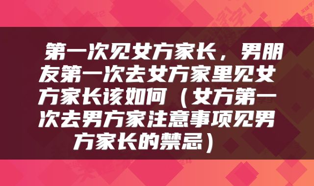  第一次见女方家长，男朋友第一次去女方家里见女方家长该如何（女方第一次去男方家注意事项见男方家长的禁忌） 